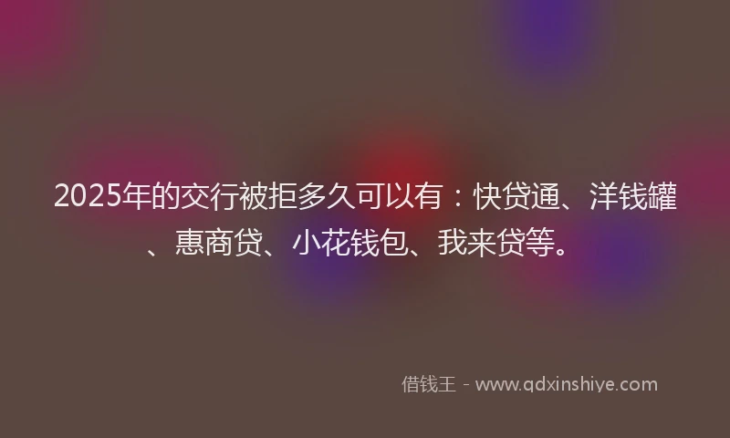 2025年的交行被拒多久可以有：快贷通、洋钱罐、惠商贷、小花钱包、我来贷等。