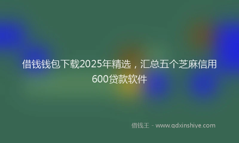 借钱钱包下载2025年精选，汇总五个芝麻信用600贷款软件