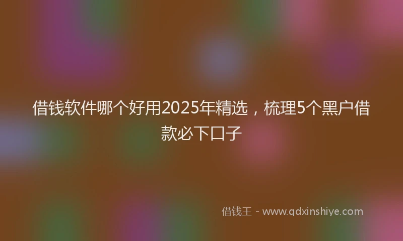 借钱软件哪个好用2025年精选，梳理5个黑户借款必下口子