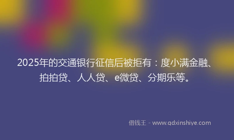 2025年的交通银行征信后被拒有：度小满金融、拍拍贷、人人贷、e微贷、分期乐等。