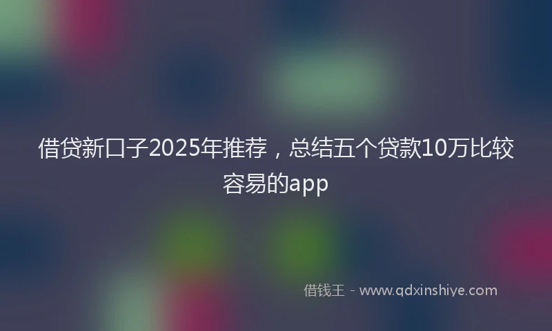 借贷新口子2025年推荐，总结五个贷款10万比较容易的app