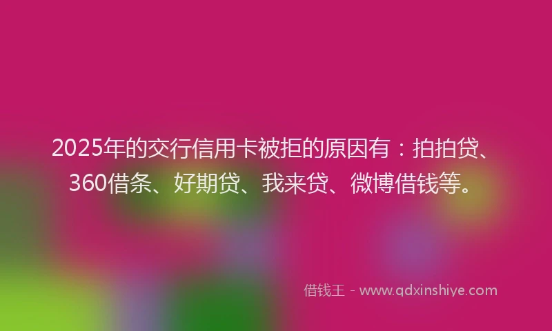 2025年的交行信用卡被拒的原因有：拍拍贷、360借条、好期贷、我来贷、微博借钱等。