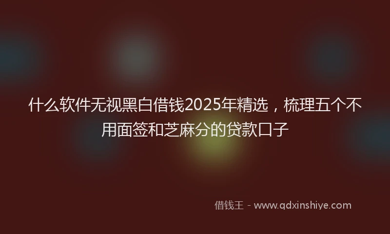 什么软件无视黑白借钱2025年精选，梳理五个不用面签和芝麻分的贷款口子