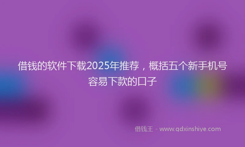 借钱的软件下载2025年推荐，概括五个新手机号容易下款的口子