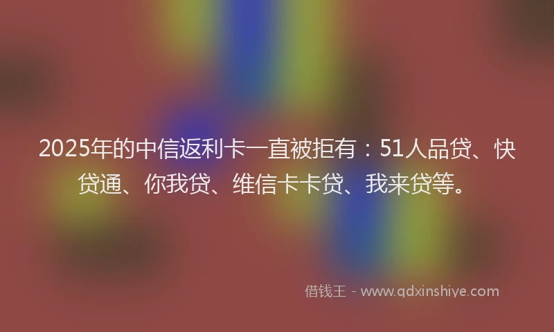 2025年的中信返利卡一直被拒有：51人品贷、快贷通、你我贷、维信卡卡贷、我来贷等。