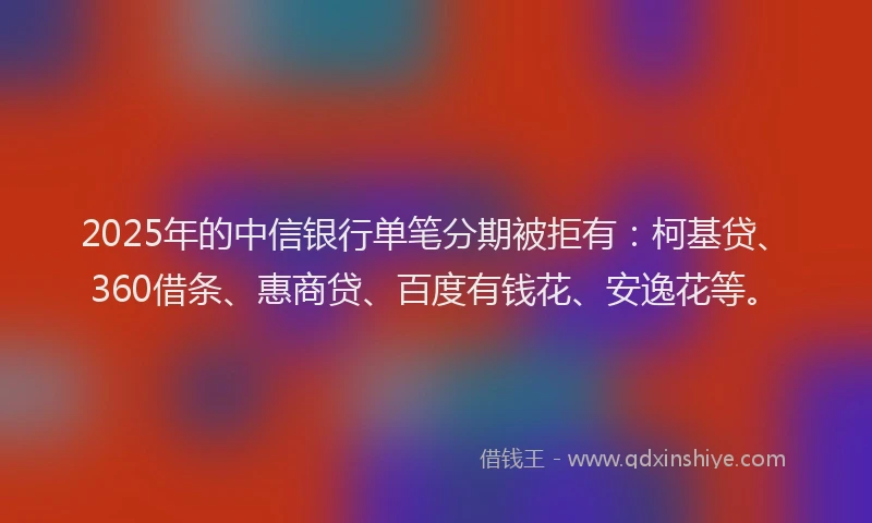 2025年的中信银行单笔分期被拒有：柯基贷、360借条、惠商贷、百度有钱花、安逸花等。