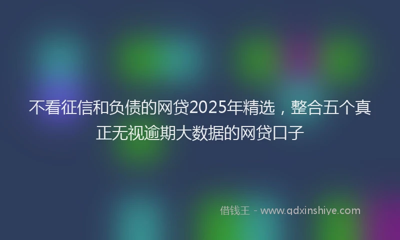 不看征信和负债的网贷2025年精选，整合五个真正无视逾期大数据的网贷口子