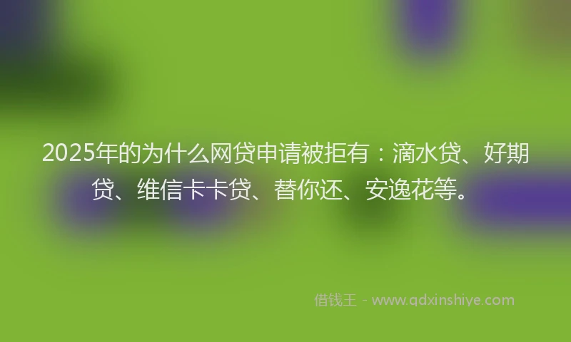 2025年的为什么网贷申请被拒有：滴水贷、好期贷、维信卡卡贷、替你还、安逸花等。
