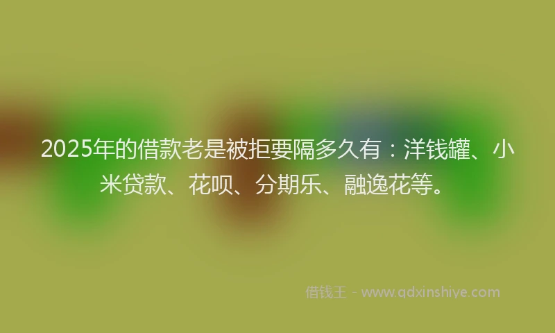 2025年的借款老是被拒要隔多久有：洋钱罐、小米贷款、花呗、分期乐、融逸花等。