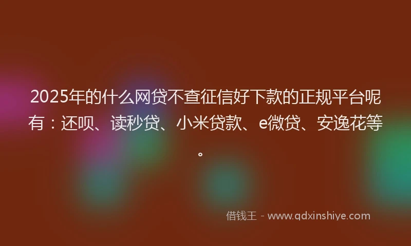 2025年的什么网贷不查征信好下款的正规平台呢有：还呗、读秒贷、小米贷款、e微贷、安逸花等。