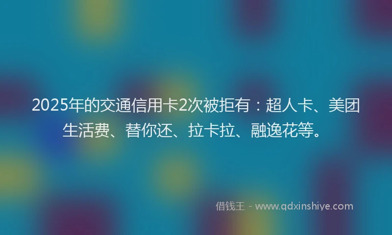2025年的交通信用卡2次被拒有：超人卡、美团生活费、替你还、拉卡拉、融逸花等。