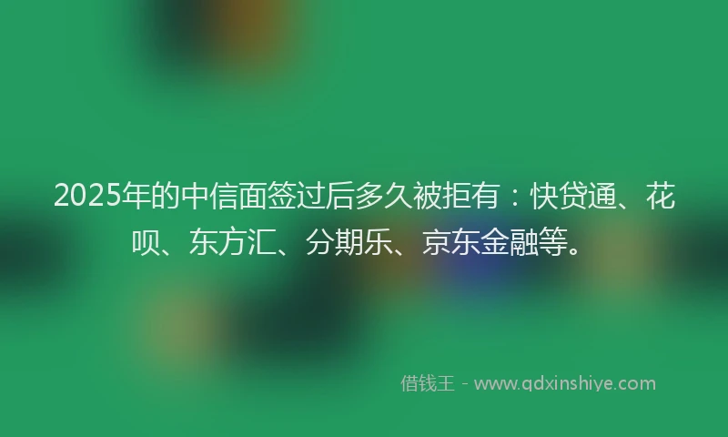 2025年的中信面签过后多久被拒有：快贷通、花呗、东方汇、分期乐、京东金融等。