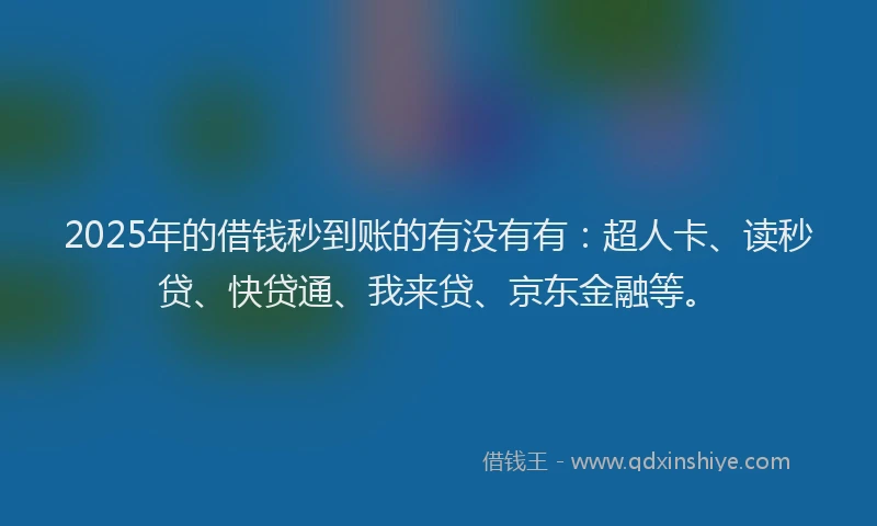 2025年的借钱秒到账的有没有有：超人卡、读秒贷、快贷通、我来贷、京东金融等。