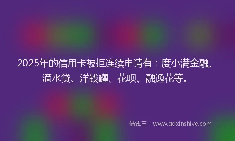 2025年的信用卡被拒连续申请有：度小满金融、滴水贷、洋钱罐、花呗、融逸花等。