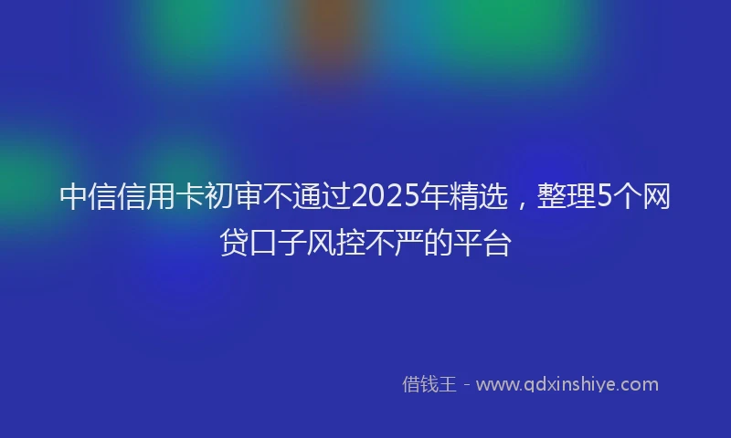 中信信用卡初审不通过2025年精选，整理5个网贷口子风控不严的平台
