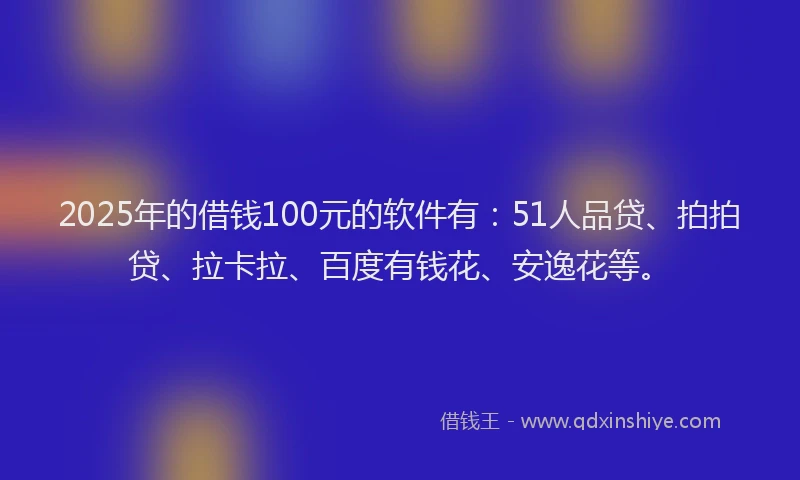 2025年的借钱100元的软件有：51人品贷、拍拍贷、拉卡拉、百度有钱花、安逸花等。