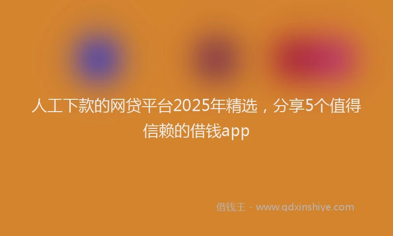人工下款的网贷平台2025年精选，分享5个值得信赖的借钱app