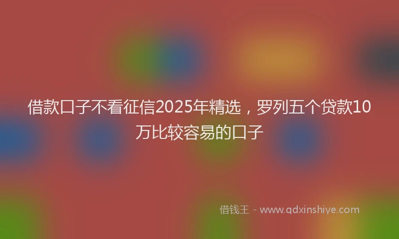 借款口子不看征信2025年精选，罗列五个贷款10万比较容易的口子