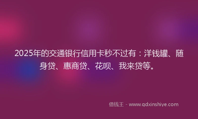2025年的交通银行信用卡秒不过有：洋钱罐、随身贷、惠商贷、花呗、我来贷等。