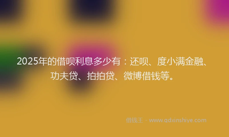 2025年的借呗利息多少有:还呗、度小满金融、功夫贷、拍拍贷、微博借钱等。