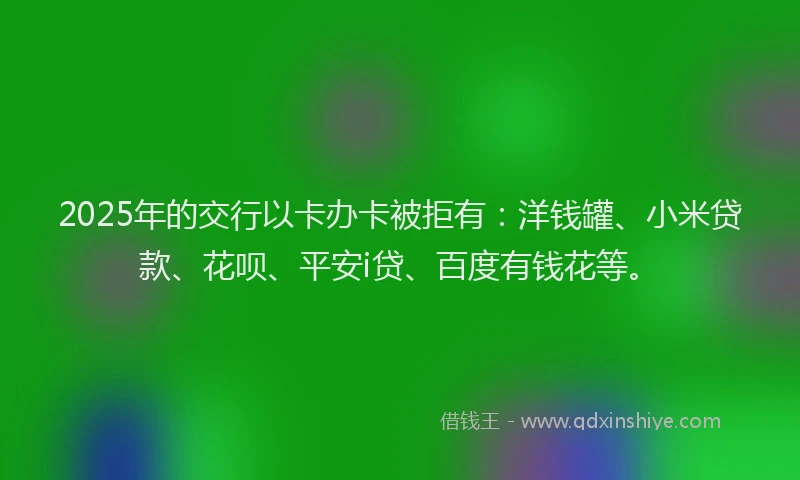 2025年的交行以卡办卡被拒有：洋钱罐、小米贷款、花呗、平安i贷、百度有钱花等。