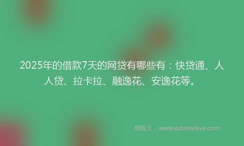 2025年的借款7天的网贷有哪些有：快贷通、人人贷、拉卡拉、融逸花、安逸花等。