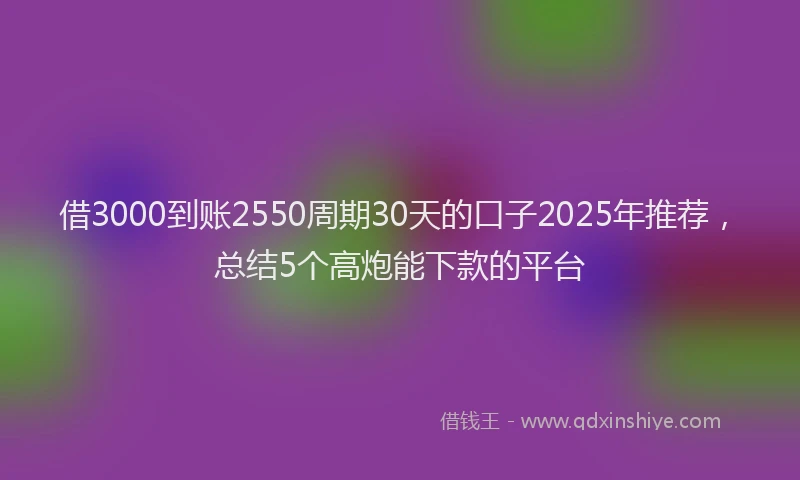 借3000到账2550周期30天的口子2025年推荐，总结5个高炮能下款的平台