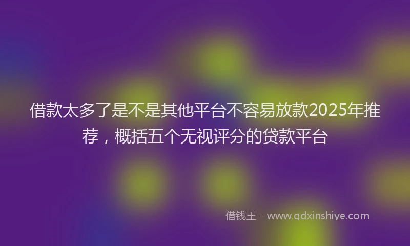 借款太多了是不是其他平台不容易放款2025年推荐，概括五个无视评分的贷款平台