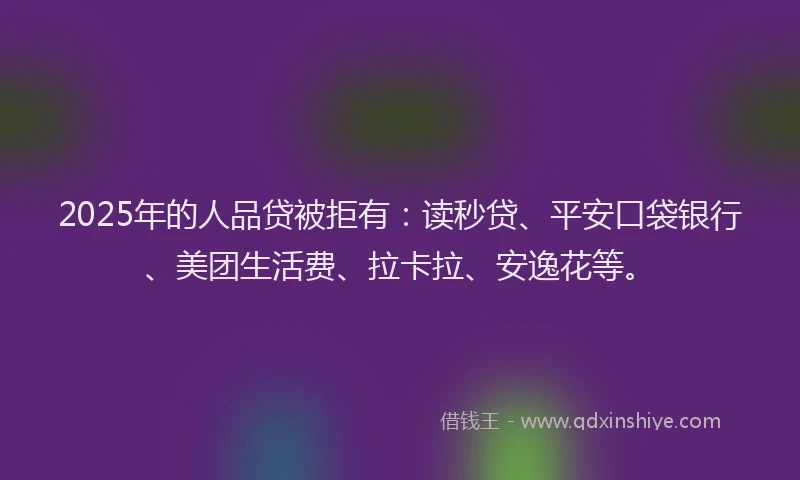 2025年的人品贷被拒有：读秒贷、平安口袋银行、美团生活费、拉卡拉、安逸花等。