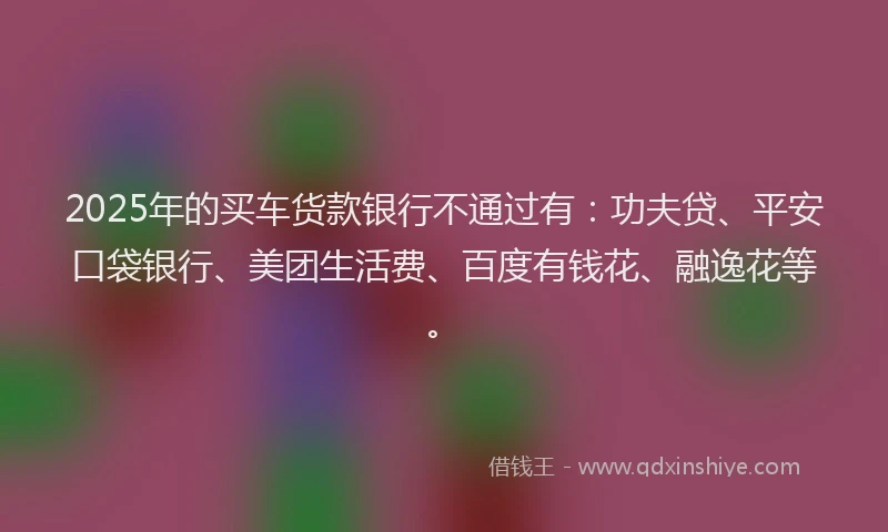 2025年的买车货款银行不通过有：功夫贷、平安口袋银行、美团生活费、百度有钱花、融逸花等。