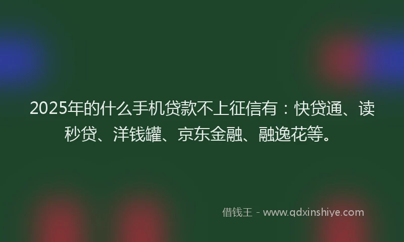 2025年的什么手机贷款不上征信有：快贷通、读秒贷、洋钱罐、京东金融、融逸花等。