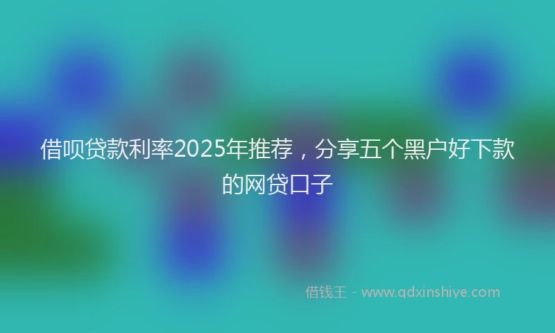 借呗贷款利率2025年推荐，分享五个黑户好下款的网贷口子