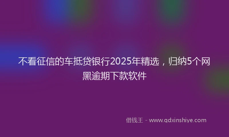不看征信的车抵贷银行2025年精选，归纳5个网黑逾期下款软件