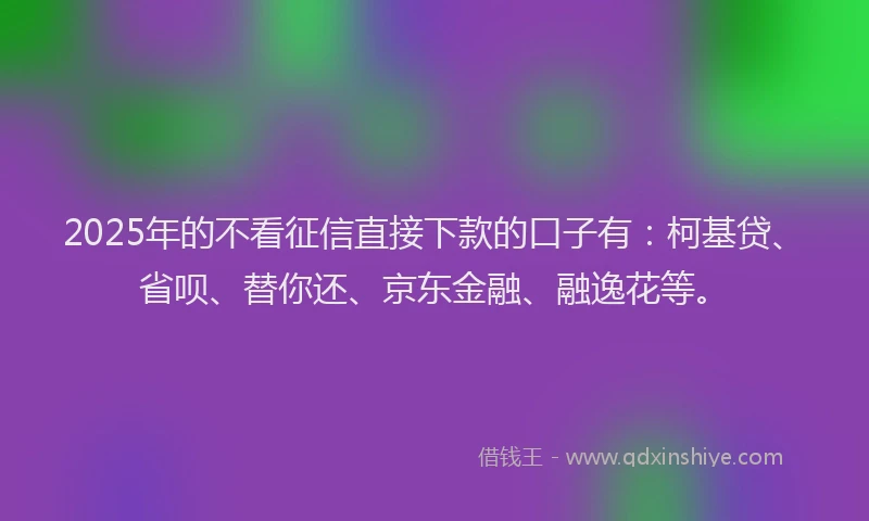 2025年的不看征信直接下款的口子有：柯基贷、省呗、替你还、京东金融、融逸花等。