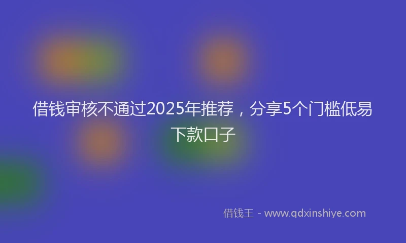 借钱审核不通过2025年推荐，分享5个门槛低易下款口子