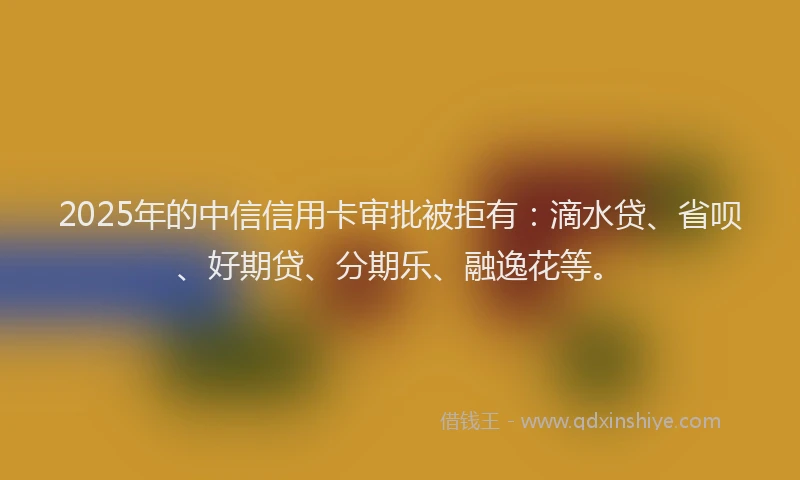 2025年的中信信用卡审批被拒有：滴水贷、省呗、好期贷、分期乐、融逸花等。