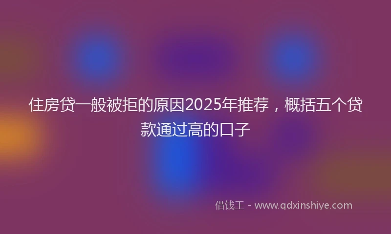 住房贷一般被拒的原因2025年推荐，概括五个贷款通过高的口子