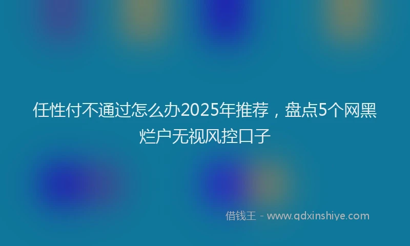 任性付不通过怎么办2025年推荐，盘点5个网黑烂户无视风控口子