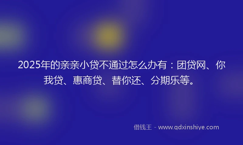 2025年的亲亲小贷不通过怎么办有：团贷网、你我贷、惠商贷、替你还、分期乐等。