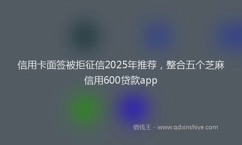 信用卡面签被拒征信2025年推荐，整合五个芝麻信用600贷款app