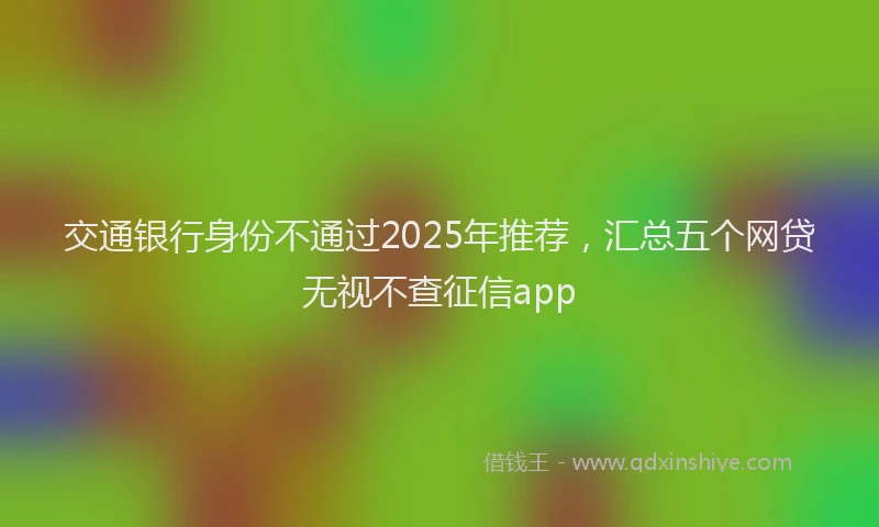 交通银行身份不通过2025年推荐，汇总五个网贷无视不查征信app