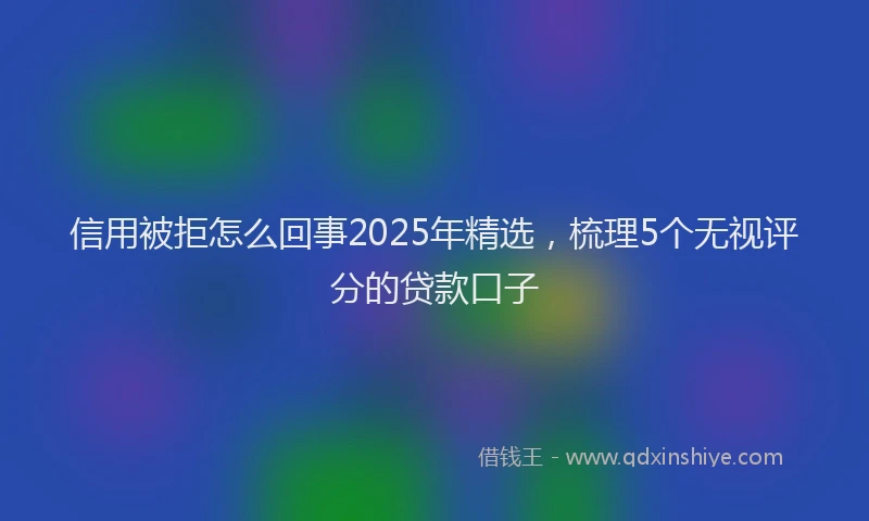 信用被拒怎么回事2025年精选，梳理5个无视评分的贷款口子