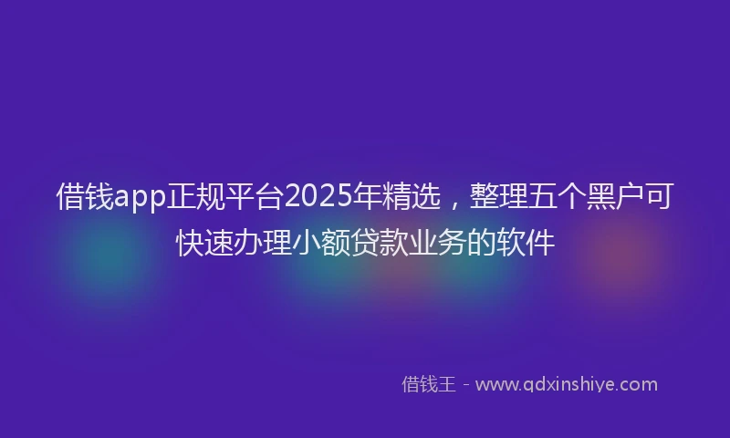 借钱app正规平台2025年精选，整理五个黑户可快速办理小额贷款业务的软件