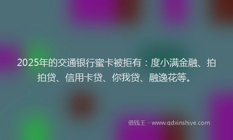 2025年的交通银行蜜卡被拒有：度小满金融、拍拍贷、信用卡贷、你我贷、融逸花等。