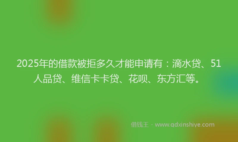 2025年的借款被拒多久才能申请有：滴水贷、51人品贷、维信卡卡贷、花呗、东方汇等。