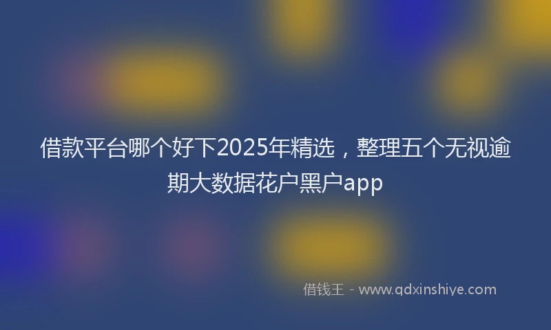 借款平台哪个好下2025年精选，整理五个无视逾期大数据花户黑户app