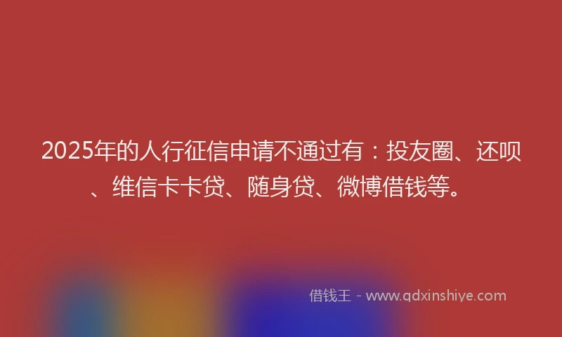 2025年的人行征信申请不通过有：投友圈、还呗、维信卡卡贷、随身贷、微博借钱等。