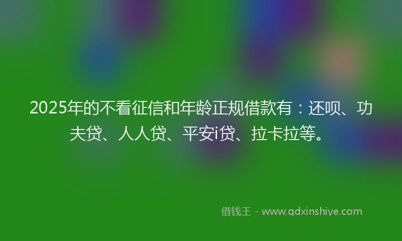 2025年的不看征信和年龄正规借款有：还呗、功夫贷、人人贷、平安i贷、拉卡拉等。