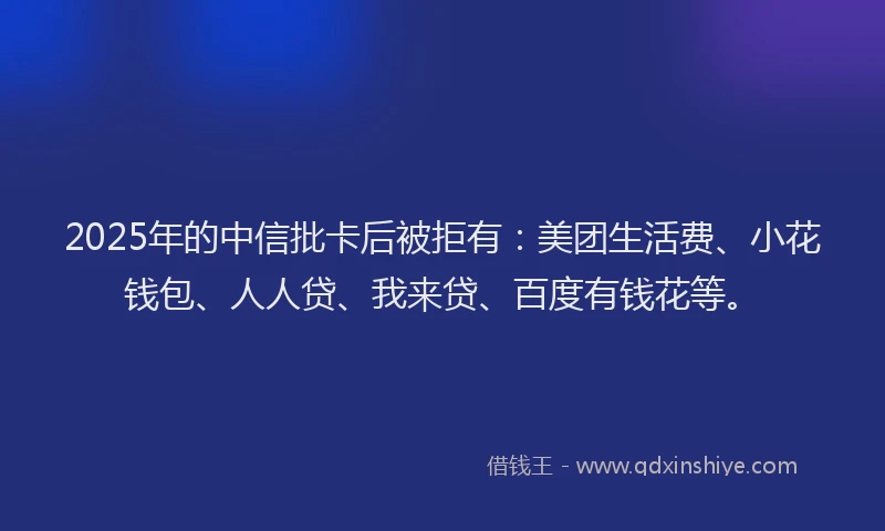 2025年的中信批卡后被拒有：美团生活费、小花钱包、人人贷、我来贷、百度有钱花等。