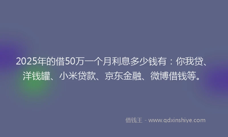 2025年的借50万一个月利息多少钱有：你我贷、洋钱罐、小米贷款、京东金融、微博借钱等。
